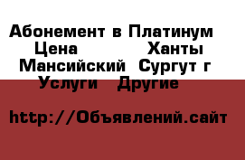 Абонемент в Платинум › Цена ­ 3 000 - Ханты-Мансийский, Сургут г. Услуги » Другие   